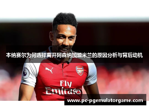 本纳赛尔为何选择离开阿森纳加盟米兰的原因分析与背后动机